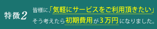 特徴2 皆様に、「もっと気軽にサービスをご利用いただきたい」そう考えたら初期費用が3万円になりました。