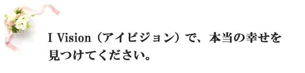 I　VISION（アイビジョン）で、本当の幸せを見つけてください。