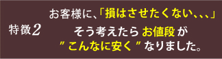 特徴2 お客様に、「損をさせたくない、、、」そう考えたらお値段がこんなに安くなりました。